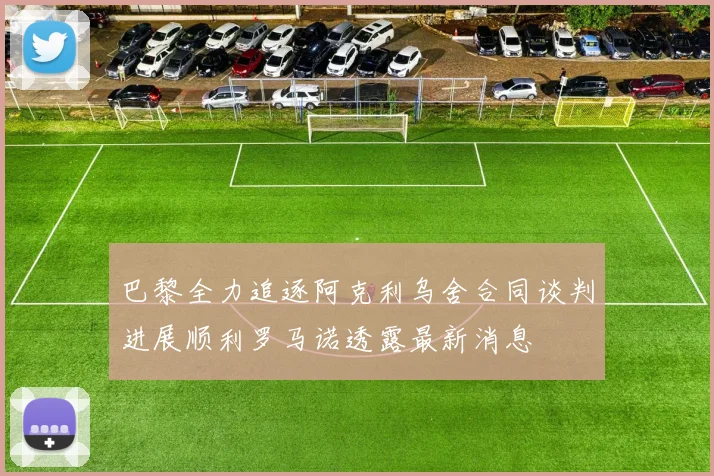 巴黎全力追逐阿克利乌舍合同谈判进展顺利罗马诺透露最新消息