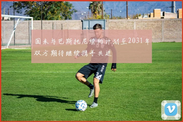 国米与巴斯托尼续约计划至2031年双方期待继续携手共进
