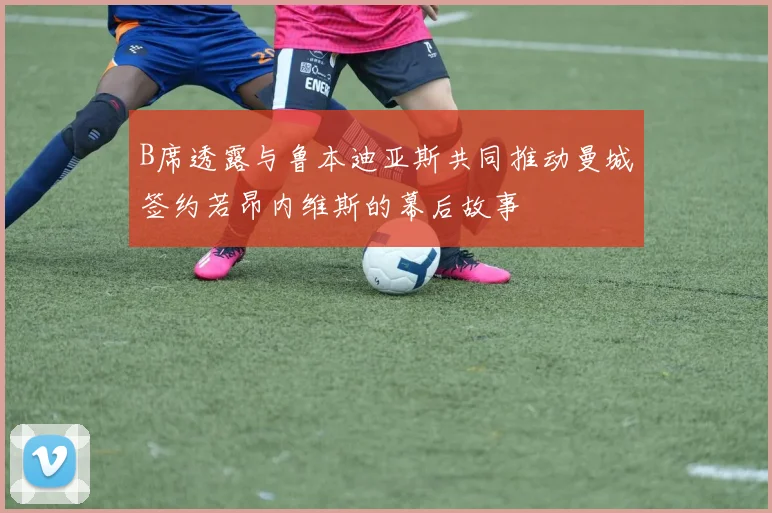 B席透露与鲁本迪亚斯共同推动曼城签约若昂内维斯的幕后故事