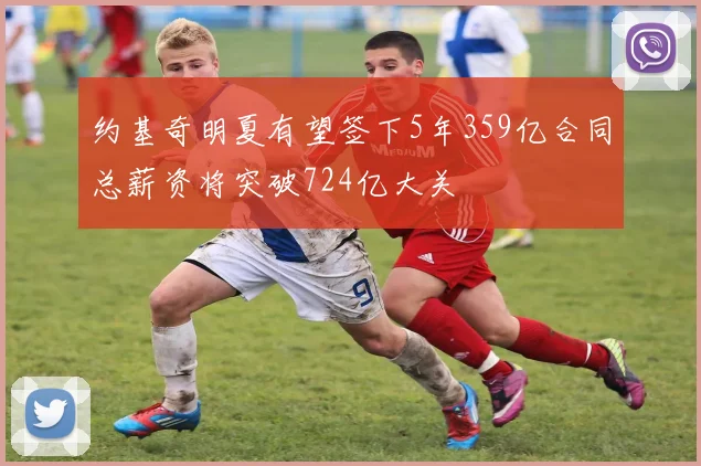 约基奇明夏有望签下5年359亿合同总薪资将突破724亿大关