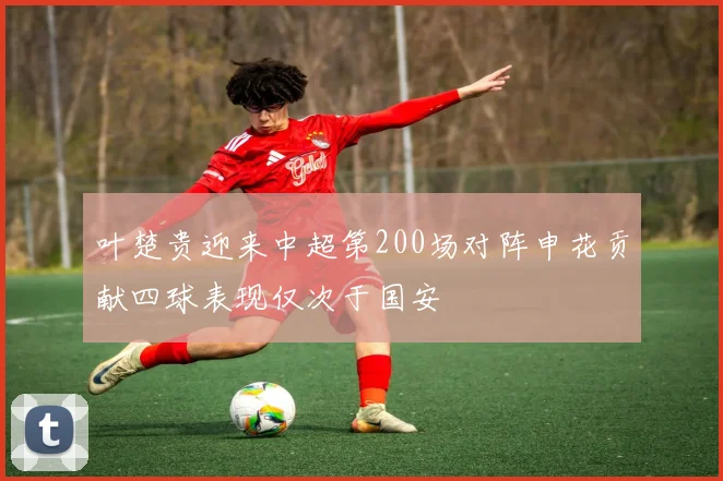 叶楚贵迎来中超第200场对阵申花贡献四球表现仅次于国安