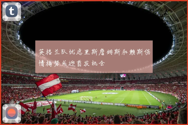 英格兰队忧虑里斯詹姆斯和赖斯伤情梅努或迎首发机会
