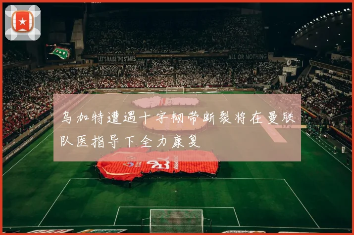 乌加特遭遇十字韧带断裂将在曼联队医指导下全力康复