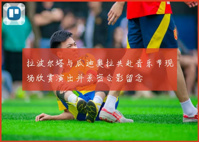 拉波尔塔与瓜迪奥拉共赴音乐节现场欣赏演出并亲密合影留念
