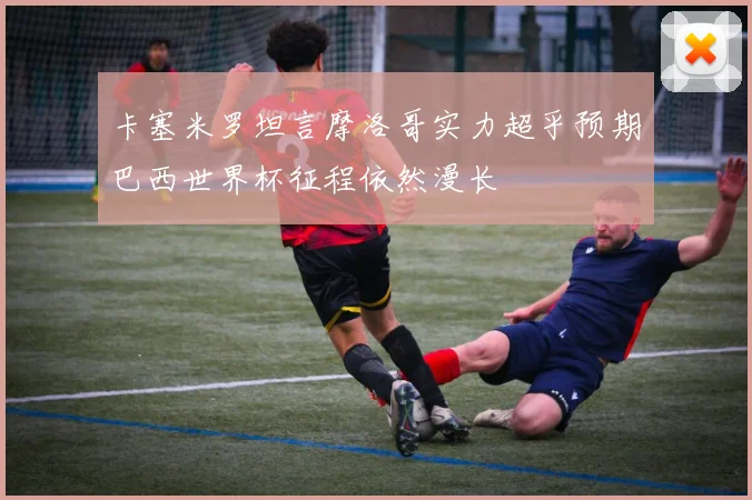 卡塞米罗坦言摩洛哥实力超乎预期巴西世界杯征程依然漫长