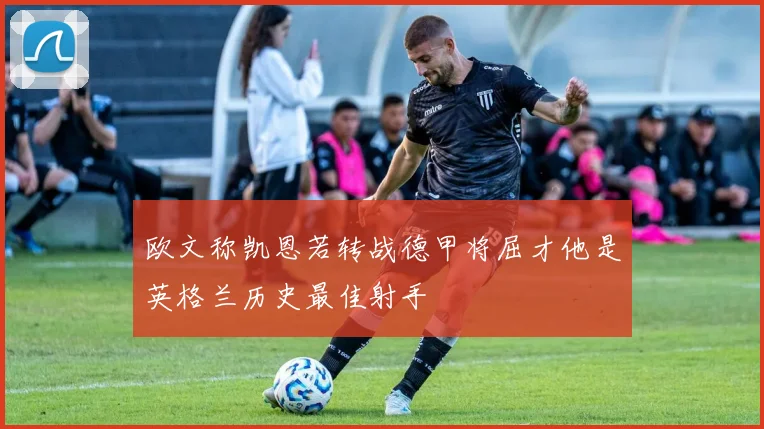 欧文称凯恩若转战德甲将屈才他是英格兰历史最佳射手