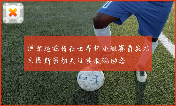 伊尔迪兹将在世界杯小组赛首发尤文图斯密切关注其表现动态