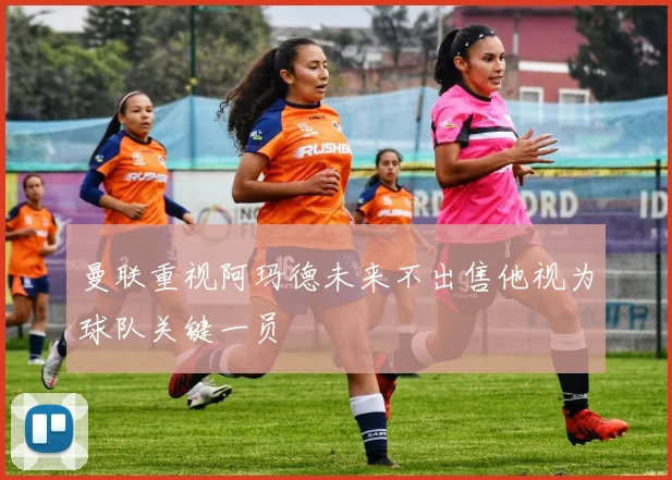曼联重视阿玛德未来不出售他视为球队关键一员