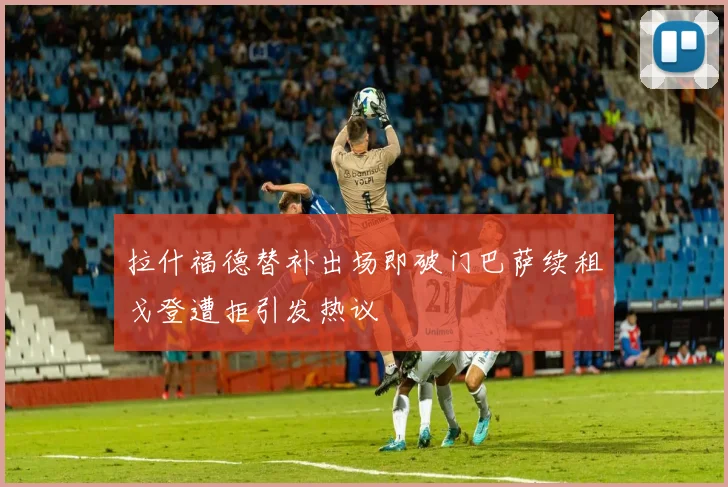 拉什福德替补出场即破门巴萨续租戈登遭拒引发热议