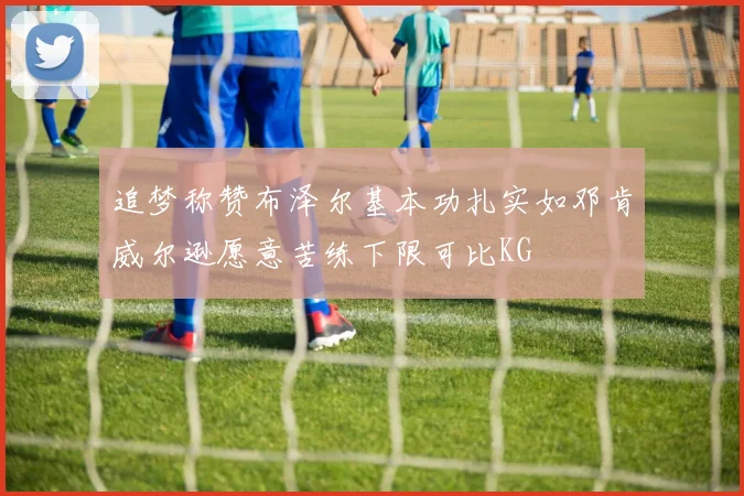 追梦称赞布泽尔基本功扎实如邓肯威尔逊愿意苦练下限可比KG