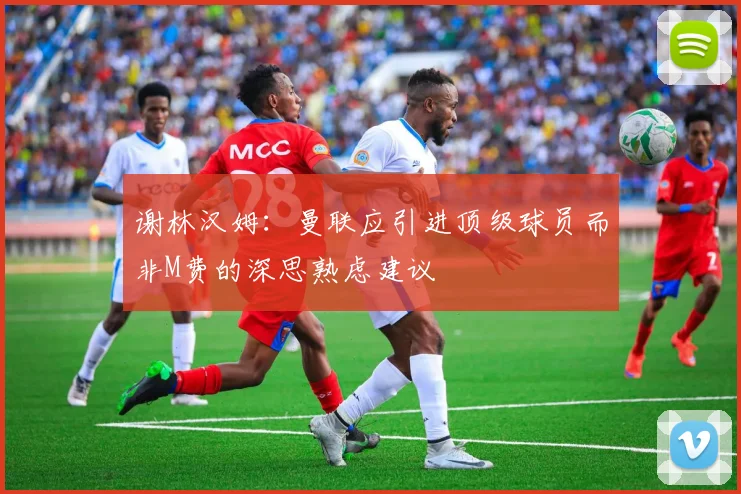 谢林汉姆：曼联应引进顶级球员而非M费的深思熟虑建议